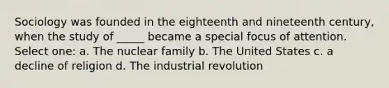 Sociology was founded in the eighteenth and nineteenth century, when the study of _____ became a special focus of attention. Select one: a. The nuclear family b. The United States c. a decline of religion d. The industrial revolution