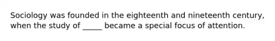 Sociology was founded in the eighteenth and nineteenth century, when the study of _____ became a special focus of attention.