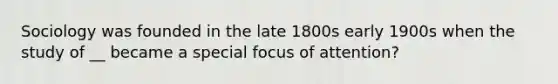 Sociology was founded in the late 1800s early 1900s when the study of __ became a special focus of attention?