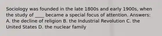 Sociology was founded in the late 1800s and early 1900s, when the study of ____ became a special focus of attention. Answers: A. the decline of religion B. the Industrial Revolution C. the United States D. the nuclear family