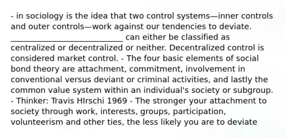 - in sociology is the idea that two control systems—inner controls and outer controls—work against our tendencies to deviate. ____________________________ can either be classified as centralized or decentralized or neither. Decentralized control is considered market control. - The four basic elements of social bond theory are attachment, commitment, involvement in conventional versus deviant or criminal activities, and lastly the common value system within an individual's society or subgroup. - Thinker: Travis HIrschi 1969 - The stronger your attachment to society through work, interests, groups, participation, volunteerism and other ties, the less likely you are to deviate