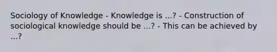 Sociology of Knowledge - Knowledge is ...? - Construction of sociological knowledge should be ...? - This can be achieved by ...?