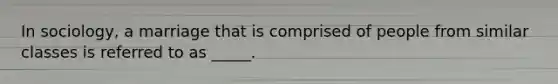 In sociology, a marriage that is comprised of people from similar classes is referred to as _____.