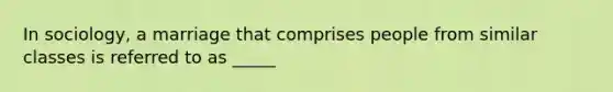 In sociology, a marriage that comprises people from similar classes is referred to as _____