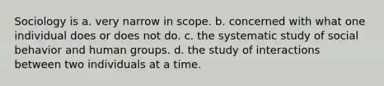 Sociology is a. very narrow in scope. b. concerned with what one individual does or does not do. c. the systematic study of social behavior and human groups. d. the study of interactions between two individuals at a time.