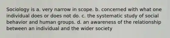 Sociology is a. very narrow in scope. b. concerned with what one individual does or does not do. c. the systematic study of social behavior and human groups. d. an awareness of the relationship between an individual and the wider society