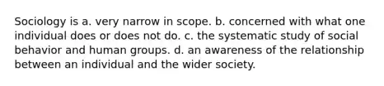 Sociology is a. very narrow in scope. b. concerned with what one individual does or does not do. c. the systematic study of social behavior and human groups. d. an awareness of the relationship between an individual and the wider society.