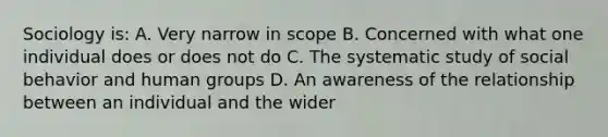 Sociology is: A. Very narrow in scope B. Concerned with what one individual does or does not do C. The systematic study of social behavior and human groups D. An awareness of the relationship between an individual and the wider