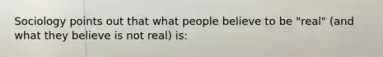 Sociology points out that what people believe to be "real" (and what they believe is not real) is: