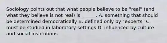 Sociology points out that what people believe to be "real" (and what they believe is not real) is ______. A. something that should be determined democratically B. defined only by "experts" C. must be studied in laboratory settings D. influenced by culture and social institutions