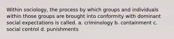 Within sociology, the process by which groups and individuals within those groups are brought into conformity with dominant social expectations is called. a. criminology b. containment c. social control d. punishments