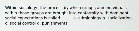 Within sociology, the process by which groups and individuals within those groups are brought into conformity with dominant social expectations is called _____. a. criminology b. socialization c. social control d. punishments