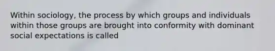 Within sociology, the process by which groups and individuals within those groups are brought into conformity with dominant social expectations is called