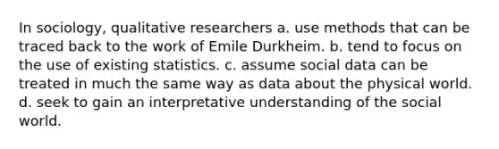 In sociology, qualitative researchers a. use methods that can be traced back to the work of Emile Durkheim. b. tend to focus on the use of existing statistics. c. assume social data can be treated in much the same way as data about the physical world. d. seek to gain an interpretative understanding of the social world.