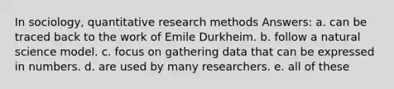 In sociology, quantitative research methods Answers: a. can be traced back to the work of Emile Durkheim. b. follow a natural science model. c. focus on gathering data that can be expressed in numbers. d. are used by many researchers. e. all of these