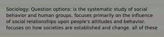 Sociology: Question options: is the systematic study of social behavior and human groups. focuses primarily on the influence of social relationships upon people's attitudes and behavior. focuses on how societies are established and change. all of these