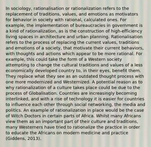 In sociology, rationalisation or rationalization refers to the replacement of traditions, values, and emotions as motivators for behavior in society with rational, calculated ones. For example, the implementation of bureaucracies in government is a kind of rationalization, as is the construction of high-efficiency living spaces in architecture and urban planning. Rationalisation refers to the process of replacing the current values, traditions and emotions of a society, that motivate their current behaviors, with thoughts and actions which appear to be more rational. For example, this could take the form of a Western society attempting to change the cultural traditions and values of a less economically developed country to, in their eyes, benefit them. They replace what they see as an outdated thought process with one more modernized and Westernized. A potential reason as to why rationalization of a culture takes place could be due to the process of Globalisation. Countries are increasingly becoming interlinked, and with a rise of technology it is easier for countries to influence each other through social networking, the media and politics. An example of rationalization in place would be the case of Witch Doctors in certain parts of Africa. Whilst many Africans view them as an important part of their culture and traditions, many Westerners have tried to rationalize the practice in order to educate the Africans on modern medicine and practice (Giddens, 2013).