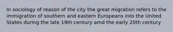 In sociology of reason of the city the great migration refers to the immigration of southern and eastern Europeans into the United States during the late 19th century amd the early 20th century