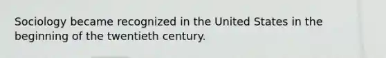 Sociology became recognized in the United States in the beginning of the twentieth century.