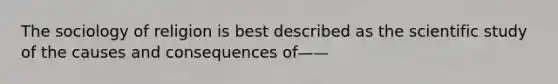 The sociology of religion is best described as the scientific study of the causes and consequences of——