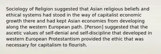 Sociology of Religion suggested that Asian religious beliefs and ethical systems had stood in the way of capitalist economic growth there and had kept Asian economies from developing along the western European path. [Person] suggested that the ascetic values of self-denial and self-discipline that developed in western European Protestantism provided the ethic that was necessary for capitalism to flourish.