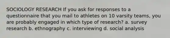 SOCIOLOGY RESEARCH If you ask for responses to a questionnaire that you mail to athletes on 10 varsity teams, you are probably engaged in which type of research? a. survey research b. ethnography c. interviewing d. social analysis