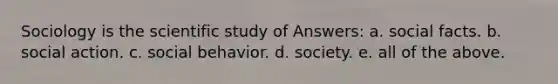 Sociology is the scientific study of Answers: a. social facts. b. social action. c. social behavior. d. society. e. all of the above.