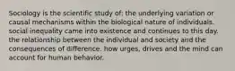 Sociology is the scientific study of: the underlying variation or causal mechanisms within the biological nature of individuals. social inequality came into existence and continues to this day. the relationship between the individual and society and the consequences of difference. how urges, drives and the mind can account for human behavior.