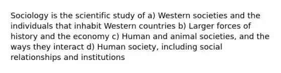 Sociology is the scientific study of a) Western societies and the individuals that inhabit Western countries b) Larger forces of history and the economy c) Human and animal societies, and the ways they interact d) Human society, including social relationships and institutions