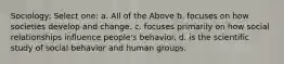 Sociology: Select one: a. All of the Above b. focuses on how societies develop and change. c. focuses primarily on how social relationships influence people's behavior. d. is the scientific study of social behavior and human groups.