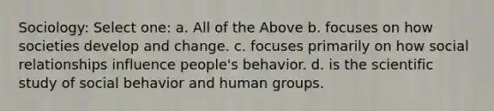 Sociology: Select one: a. All of the Above b. focuses on how societies develop and change. c. focuses primarily on how social relationships influence people's behavior. d. is the scientific study of social behavior and human groups.