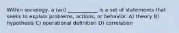 Within sociology, a (an) ____________ is a set of statements that seeks to explain problems, actions, or behavior. A) theory B) hypothesis C) operational definition D) correlation