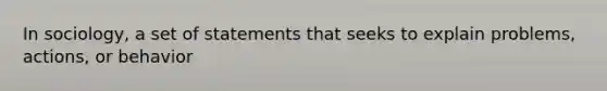 In sociology, a set of statements that seeks to explain problems, actions, or behavior