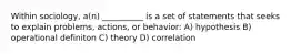 Within sociology, a(n) __________ is a set of statements that seeks to explain problems, actions, or behavior: A) hypothesis B) operational definiton C) theory D) correlation