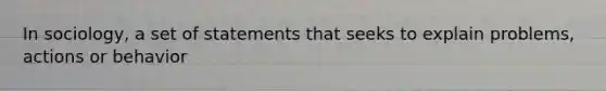 In sociology, a set of statements that seeks to explain problems, actions or behavior