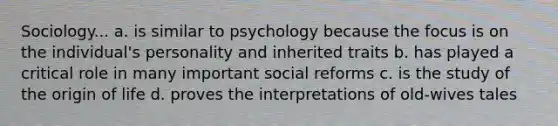 Sociology... a. is similar to psychology because the focus is on the individual's personality and inherited traits b. has played a critical role in many important social reforms c. is the study of the origin of life d. proves the interpretations of old-wives tales