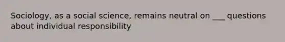 Sociology, as a social science, remains neutral on ___ questions about individual responsibility