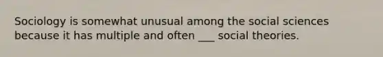 Sociology is somewhat unusual among the social sciences because it has multiple and often ___ social theories.