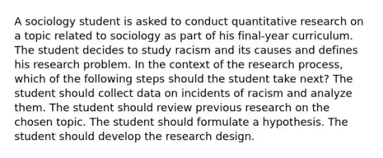 A sociology student is asked to conduct quantitative research on a topic related to sociology as part of his final-year curriculum. The student decides to study racism and its causes and defines his research problem. In the context of the research process, which of the following steps should the student take next? The student should collect data on incidents of racism and analyze them. The student should review previous research on the chosen topic. The student should formulate a hypothesis. The student should develop the research design.