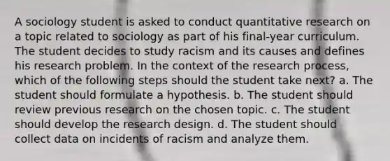 A sociology student is asked to conduct quantitative research on a topic related to sociology as part of his final-year curriculum. The student decides to study racism and its causes and defines his research problem. In the context of the research process, which of the following steps should the student take next? a. The student should formulate a hypothesis. b. The student should review previous research on the chosen topic. c. The student should develop the research design. d. The student should collect data on incidents of racism and analyze them.