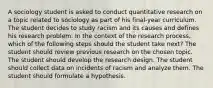 A sociology student is asked to conduct quantitative research on a topic related to sociology as part of his final-year curriculum. The student decides to study racism and its causes and defines his research problem. In the context of the research process, which of the following steps should the student take next? The student should review previous research on the chosen topic. The student should develop the research design. The student should collect data on incidents of racism and analyze them. The student should formulate a hypothesis.