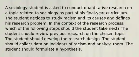 A sociology student is asked to conduct quantitative research on a topic related to sociology as part of his final-year curriculum. The student decides to study racism and its causes and defines his research problem. In the context of the research process, which of the following steps should the student take next? The student should review previous research on the chosen topic. The student should develop the research design. The student should collect data on incidents of racism and analyze them. The student should formulate a hypothesis.