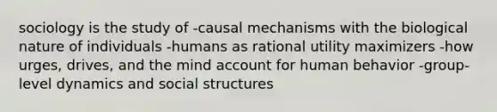 sociology is the study of -causal mechanisms with the biological nature of individuals -humans as rational utility maximizers -how urges, drives, and the mind account for human behavior -group-level dynamics and social structures