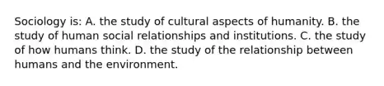 Sociology is: A. the study of cultural aspects of humanity. B. the study of human social relationships and institutions. C. the study of how humans think. D. the study of the relationship between humans and the environment.