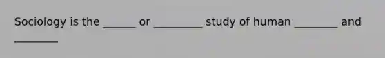 Sociology is the ______ or _________ study of human ________ and ________