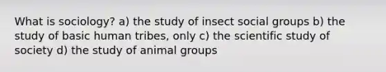 What is sociology? a) the study of insect social groups b) the study of basic human tribes, only c) the scientific study of society d) the study of animal groups