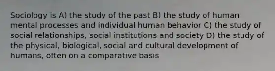 Sociology is A) the study of the past B) the study of human mental processes and individual human behavior C) the study of social relationships, social institutions and society D) the study of the physical, biological, social and cultural development of humans, often on a comparative basis