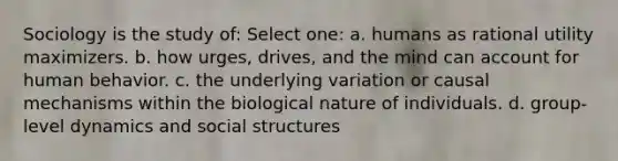 Sociology is the study of: Select one: a. humans as rational utility maximizers. b. how urges, drives, and the mind can account for human behavior. c. the underlying variation or causal mechanisms within the biological nature of individuals. d. group-level dynamics and social structures