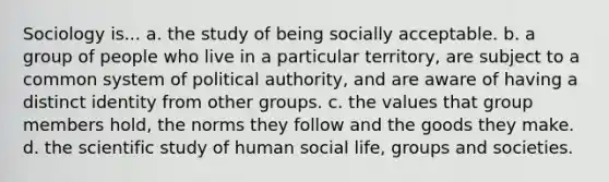 Sociology is... a. the study of being socially acceptable. b. a group of people who live in a particular territory, are subject to a common system of political authority, and are aware of having a distinct identity from other groups. c. the values that group members hold, the norms they follow and the goods they make. d. the scientific study of human social life, groups and societies.