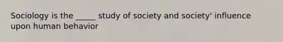 Sociology is the _____ study of society and society' influence upon human behavior